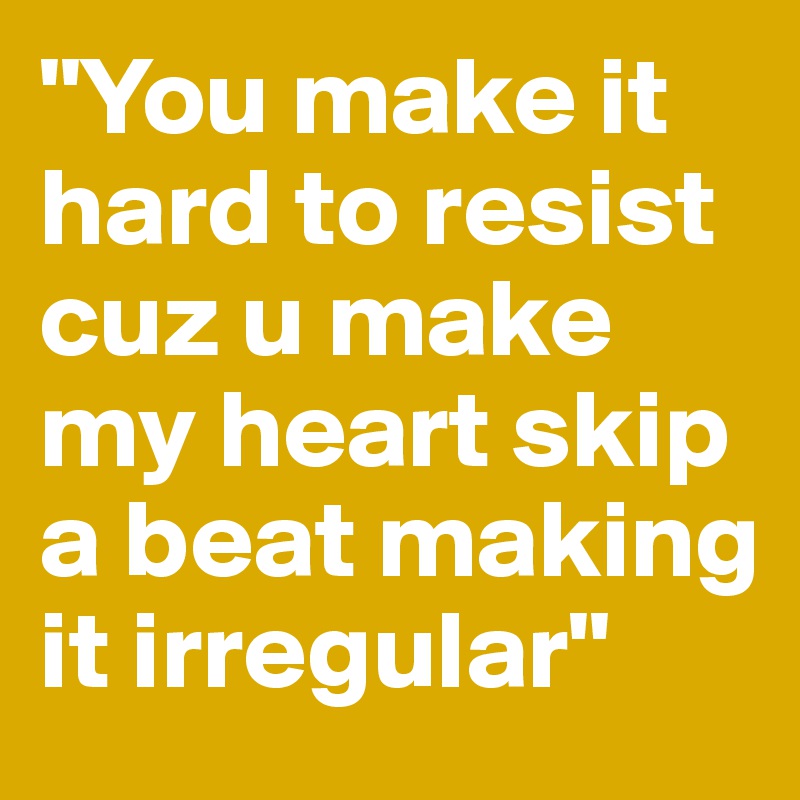 "You make it hard to resist cuz u make my heart skip a beat making it irregular"