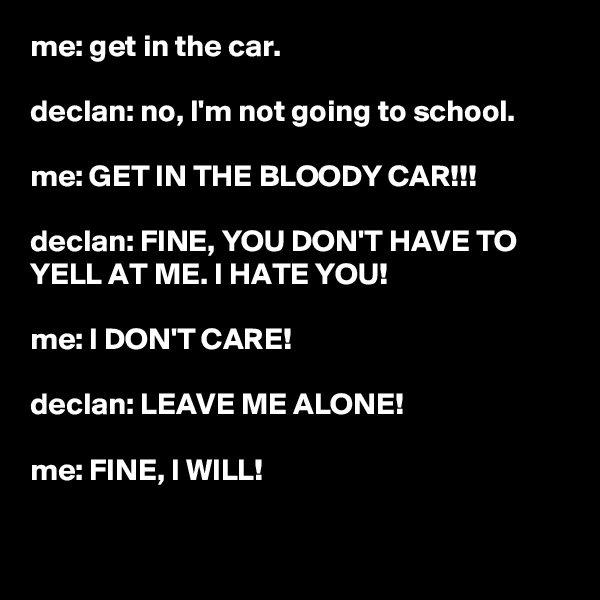 me: get in the car.

declan: no, I'm not going to school.

me: GET IN THE BLOODY CAR!!!

declan: FINE, YOU DON'T HAVE TO YELL AT ME. I HATE YOU!

me: I DON'T CARE!

declan: LEAVE ME ALONE!

me: FINE, I WILL!

