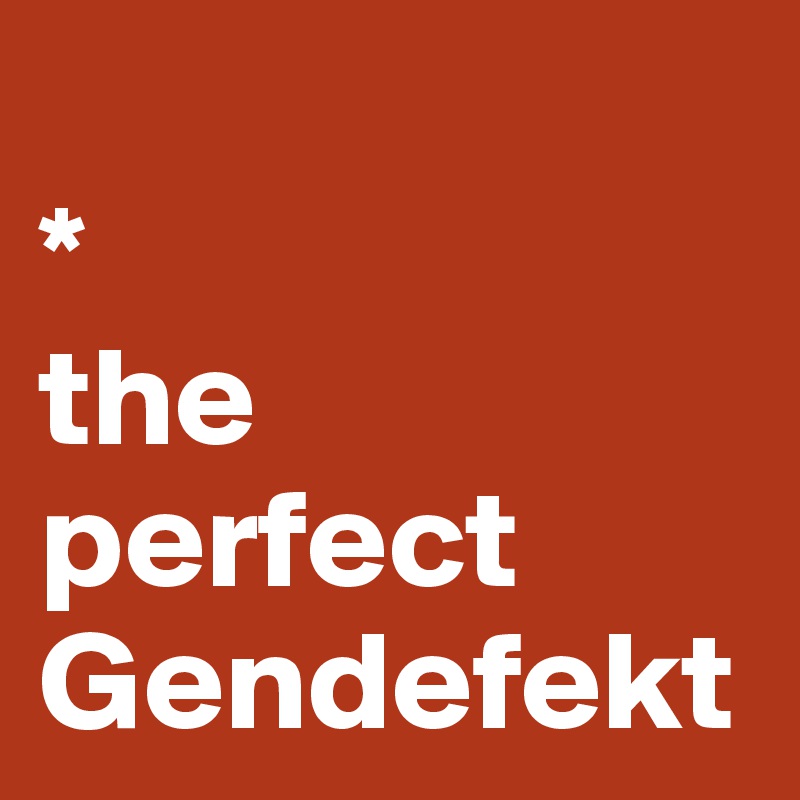 
*
the perfect Gendefekt