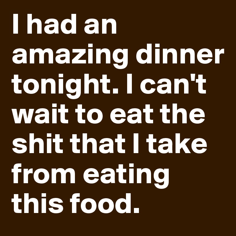 I had an amazing dinner tonight. I can't wait to eat the shit that I take from eating this food.