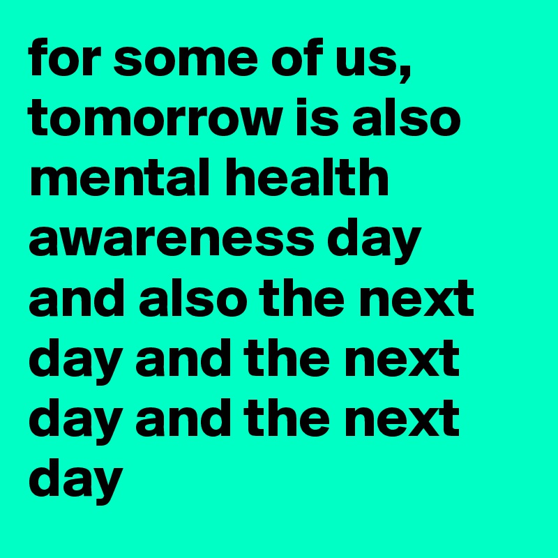 for some of us, tomorrow is also mental health awareness day and also the next day and the next day and the next day