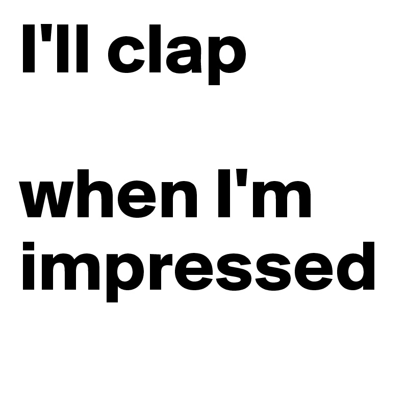 I'll clap 

when I'm impressed
