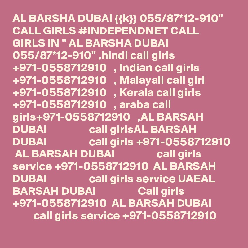 AL BARSHA DUBAI {{k}} 055/87*12-910" CALL GIRLS #INDEPENDNET CALL GIRLS IN " AL BARSHA DUBAI 055/87*12-910" ,hindi call girls +971-0558712910   , Indian call girls +971-0558712910   , Malayali call girl +971-0558712910   , Kerala call girls +971-0558712910   , araba call girls+971-0558712910   ,AL BARSAH DUBAI                  call girlsAL BARSAH DUBAI                  call girls +971-0558712910  AL BARSAH DUBAI                  call girls service +971-0558712910  AL BARSAH DUBAI                  call girls service UAEAL BARSAH DUBAI                  Call girls +971-0558712910  AL BARSAH DUBAI                  call girls service +971-0558712910 