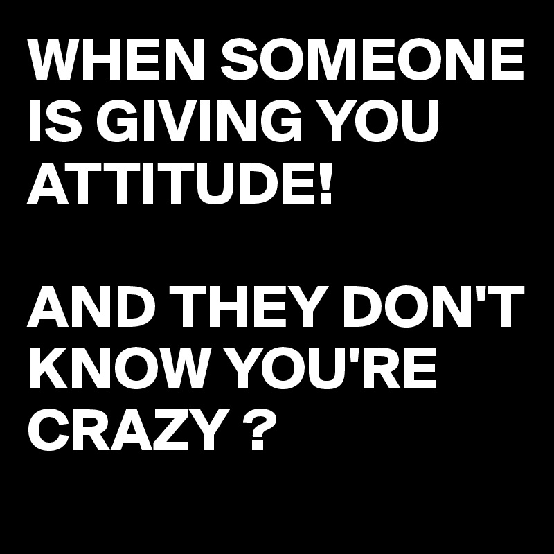 when-someone-is-giving-you-attitude-and-they-don-t-know-you-re-crazy