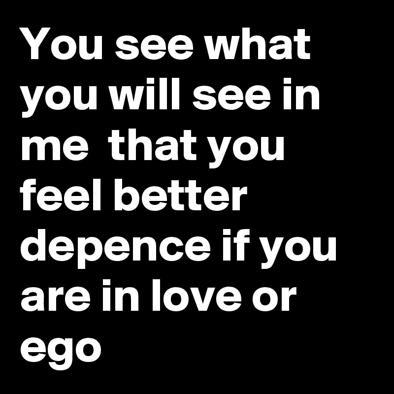 You see what you will see in me  that you feel better depence if you are in love or ego