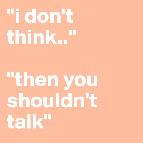 "i don't think.."

"then you shouldn't talk"