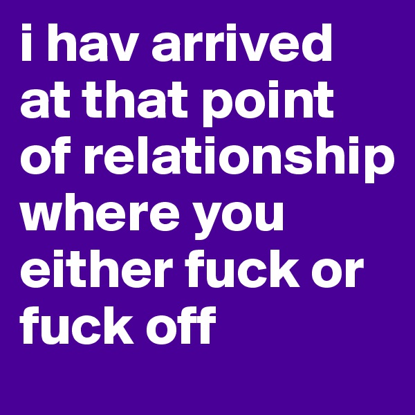 i hav arrived at that point of relationship where you either fuck or fuck off