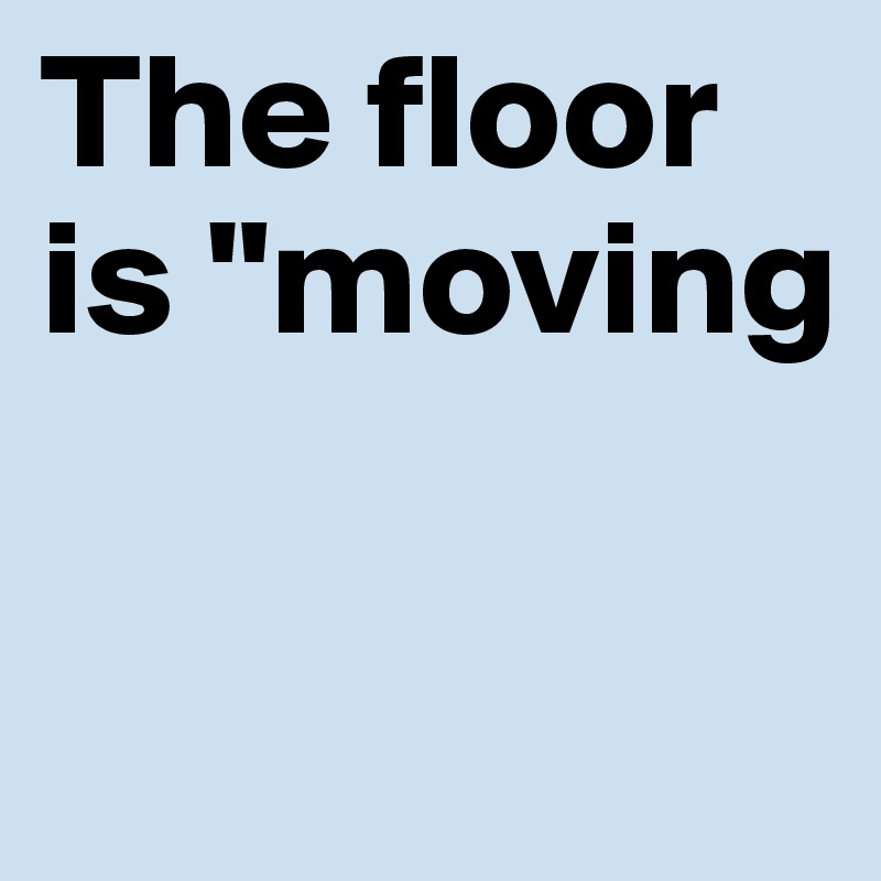 The floor is "moving

