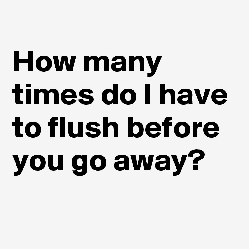 
How many times do I have to flush before you go away?
