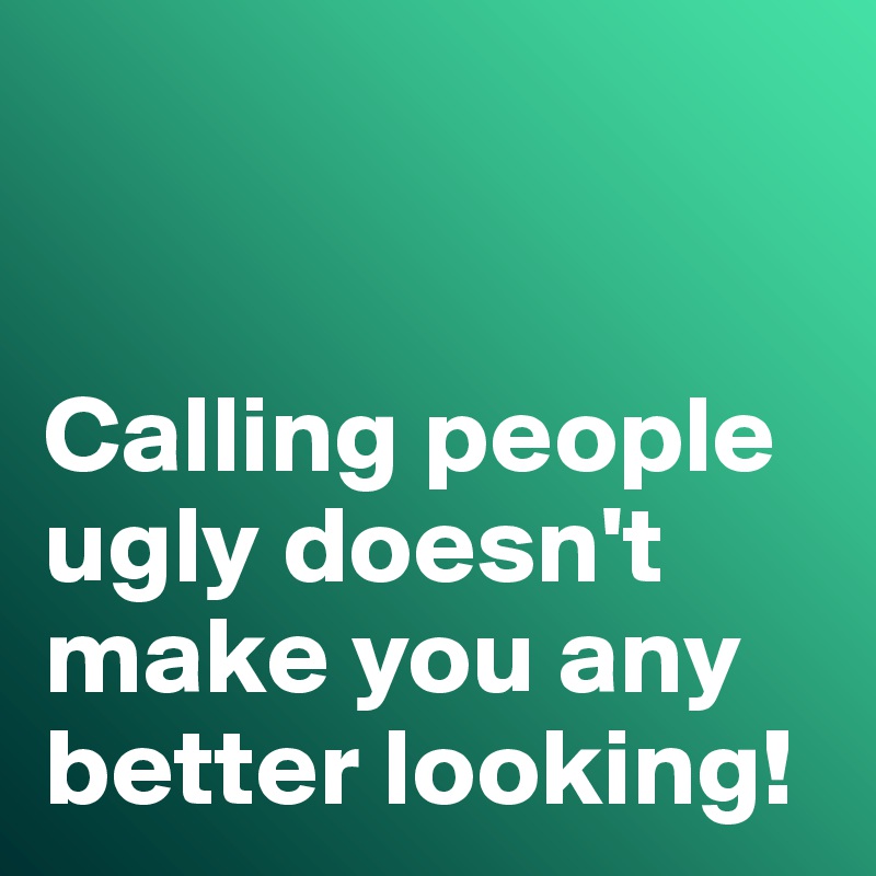 


Calling people ugly doesn't make you any better looking!