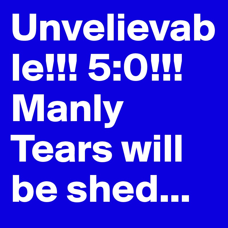 Unvelievable!!! 5:0!!! Manly Tears will be shed...