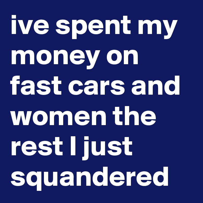 ive spent my money on fast cars and women the rest I just squandered