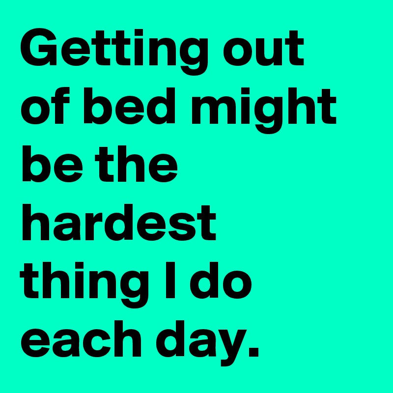 Getting out of bed might be the hardest thing I do each day.