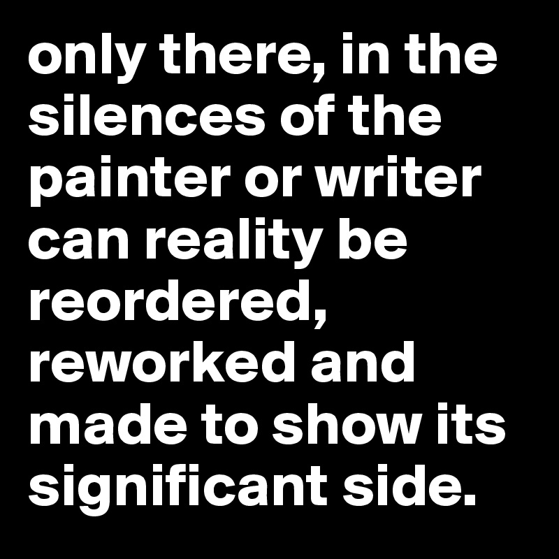 only there, in the silences of the painter or writer can reality be reordered, reworked and made to show its significant side.