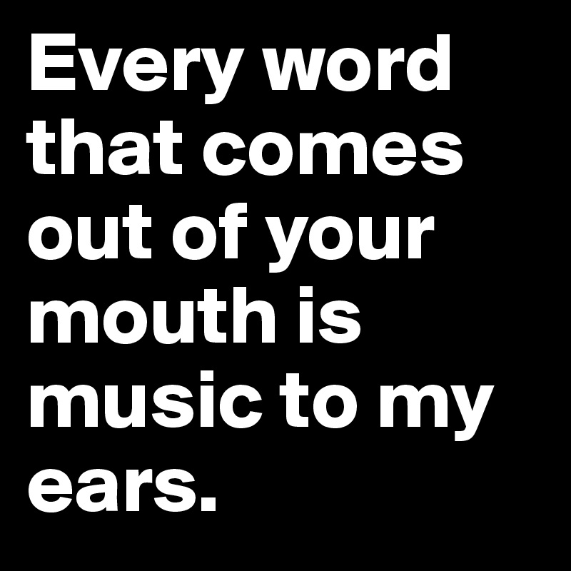 Every word that comes out of your mouth is music to my ears.