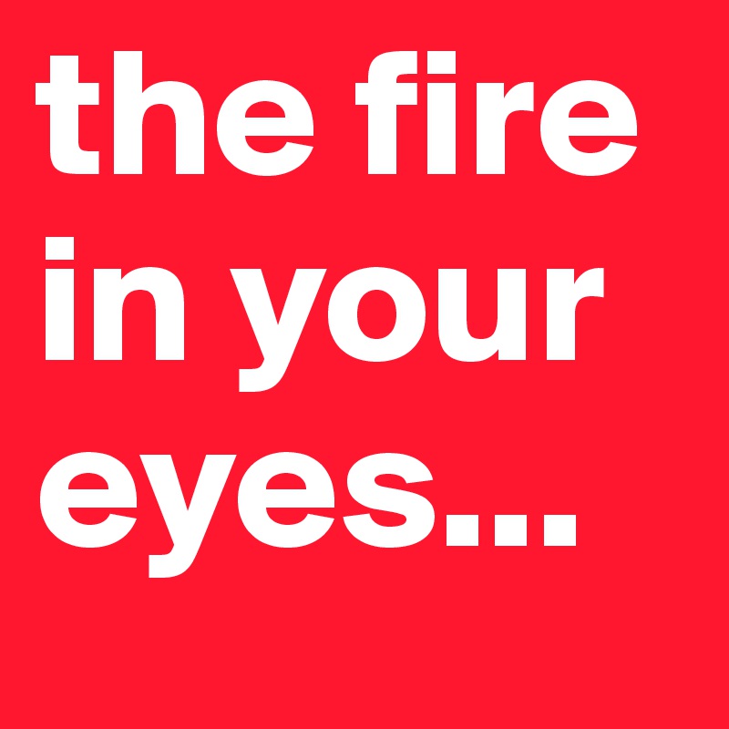 the fire
in your
eyes...