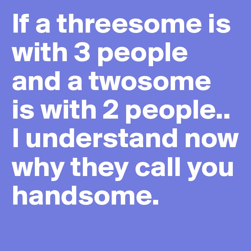 If a threesome is with 3 people and a twosome is with 2 people.. I understand now why they call you handsome. 