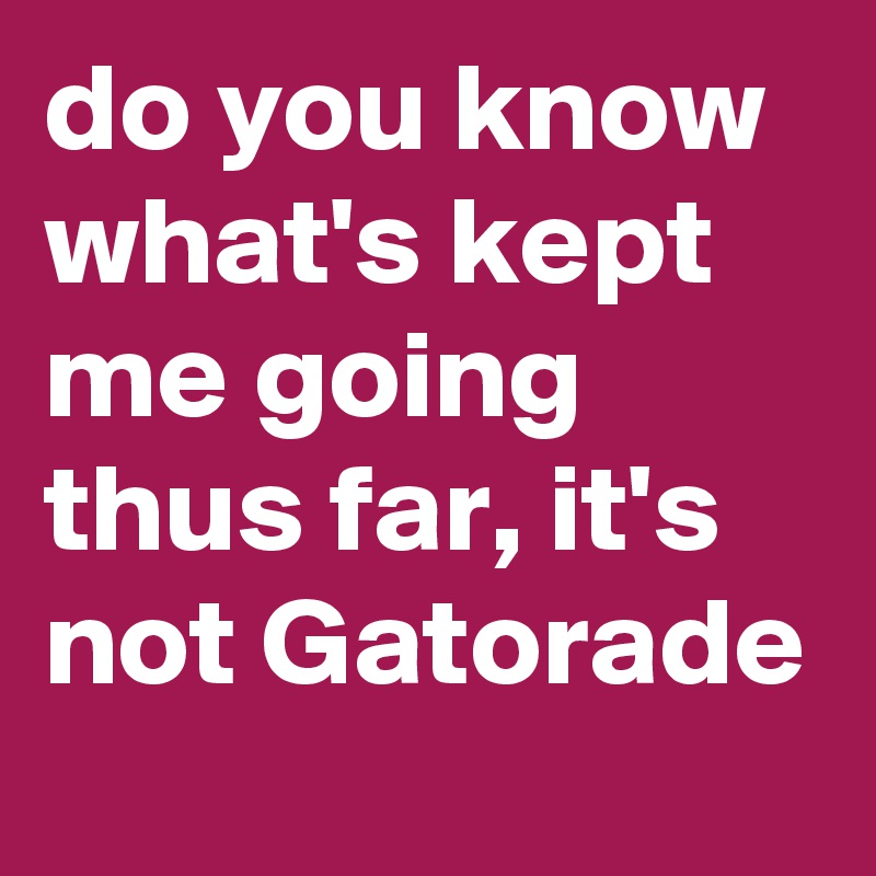 do you know what's kept me going thus far, it's not Gatorade