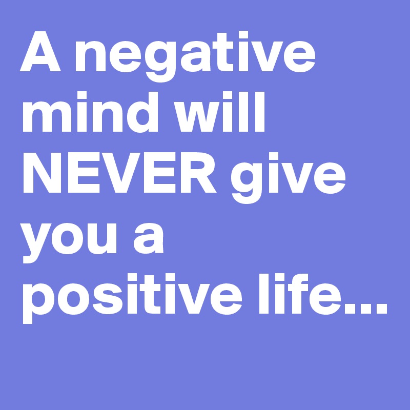 A negative mind will NEVER give you a positive life...