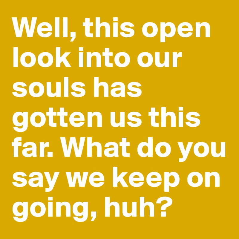 Well, this open look into our souls has gotten us this far. What do you say we keep on going, huh?