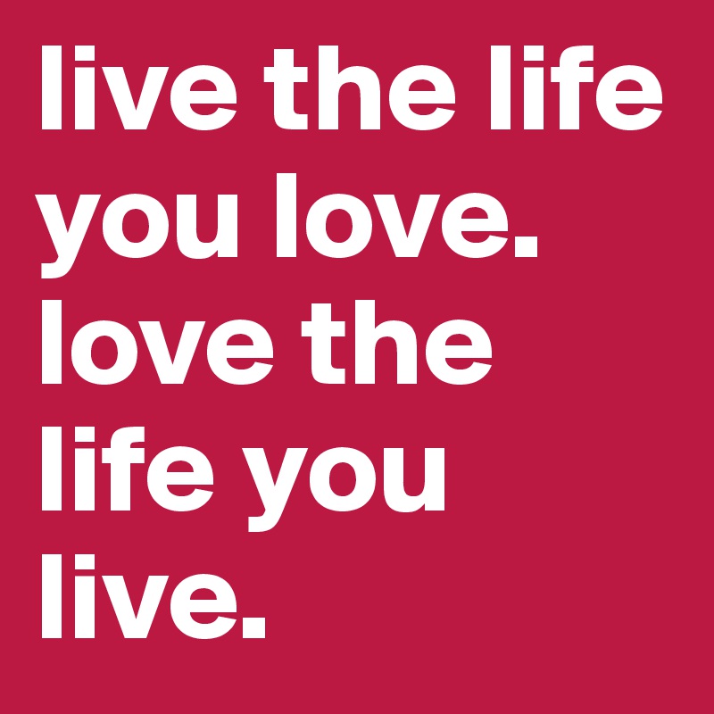 live the life you love. 
love the life you live. 
