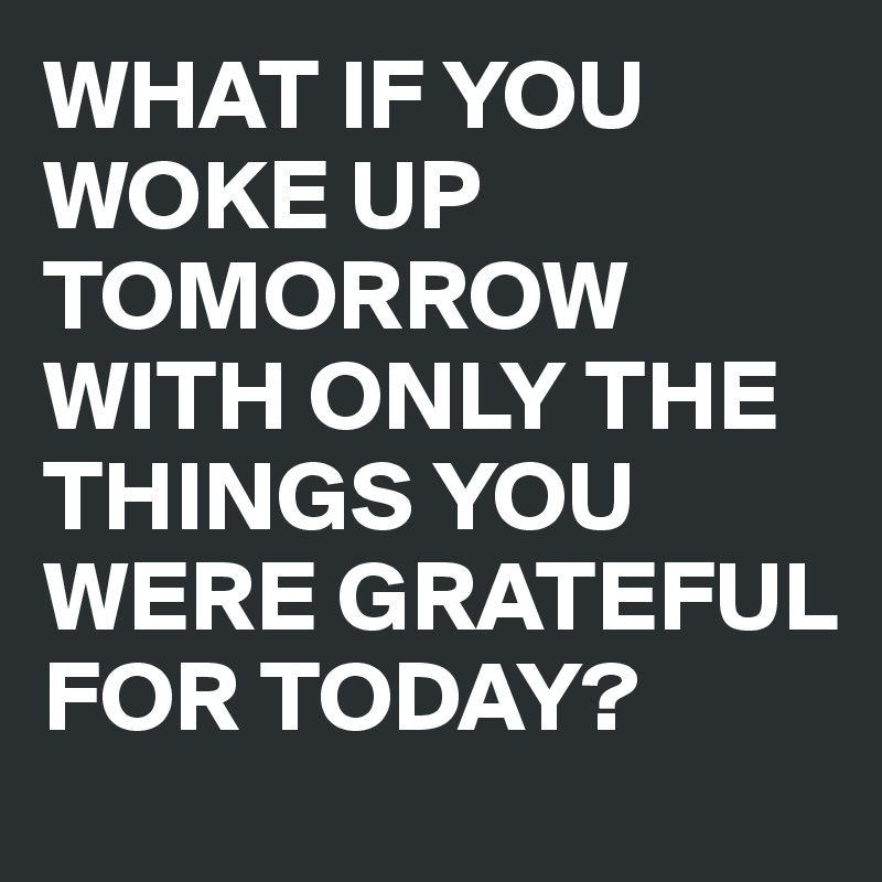 WHAT IF YOU WOKE UP TOMORROW WITH ONLY THE THINGS YOU WERE GRATEFUL FOR TODAY?