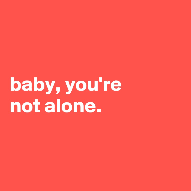 


baby, you're
not alone.


