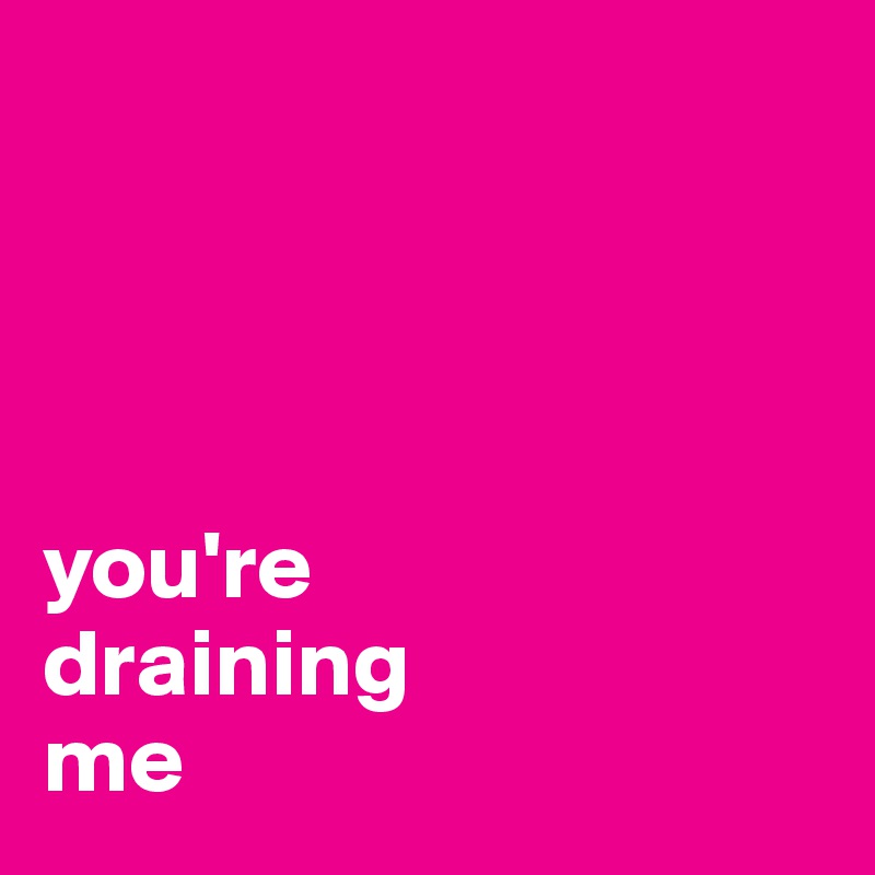 




you're
draining
me