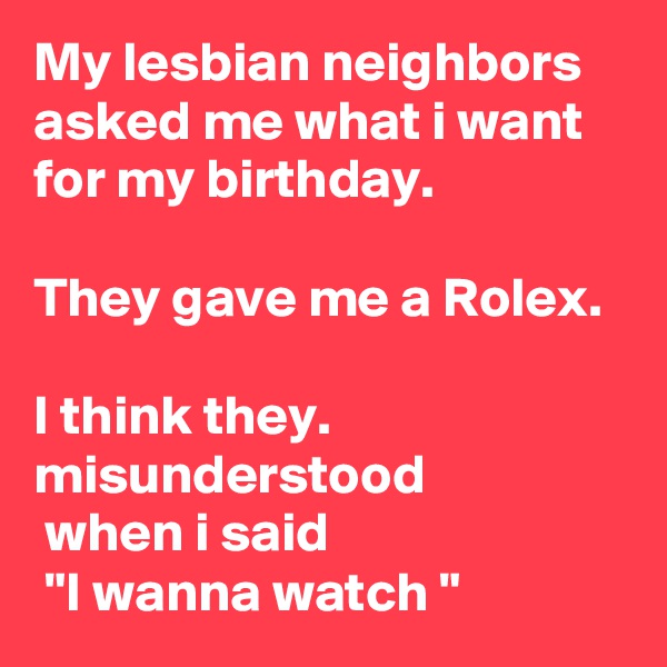 My lesbian neighbors asked me what i want for my birthday. 

They gave me a Rolex.

I think they.        misunderstood
 when i said
 "I wanna watch "