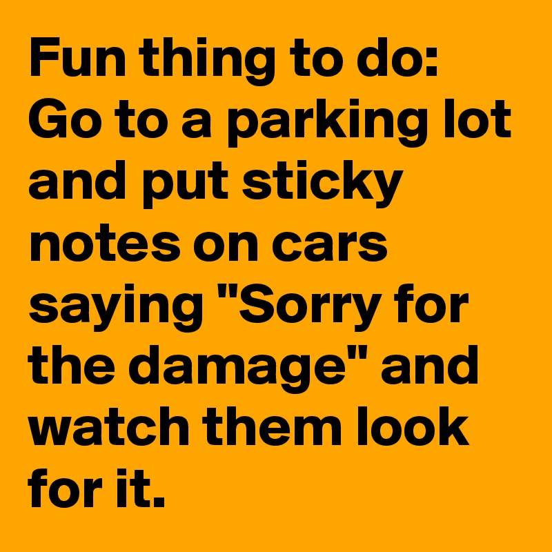 Fun thing to do: Go to a parking lot and put sticky notes on cars saying "Sorry for the damage" and watch them look for it. 