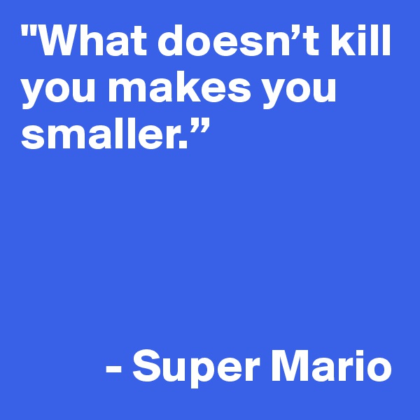 "What doesn’t kill you makes you smaller.”




         - Super Mario