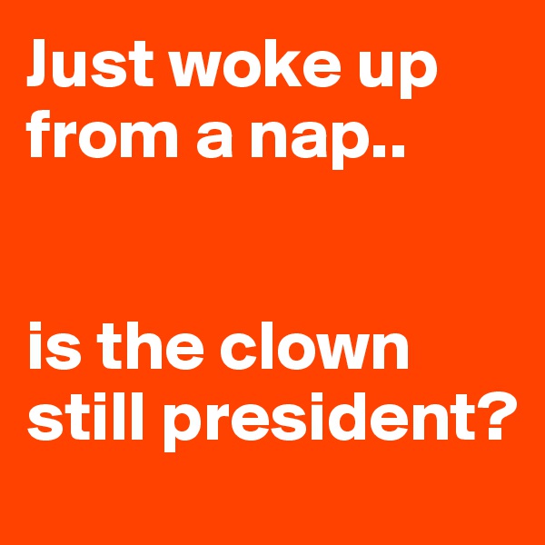 Just woke up from a nap..


is the clown still president?