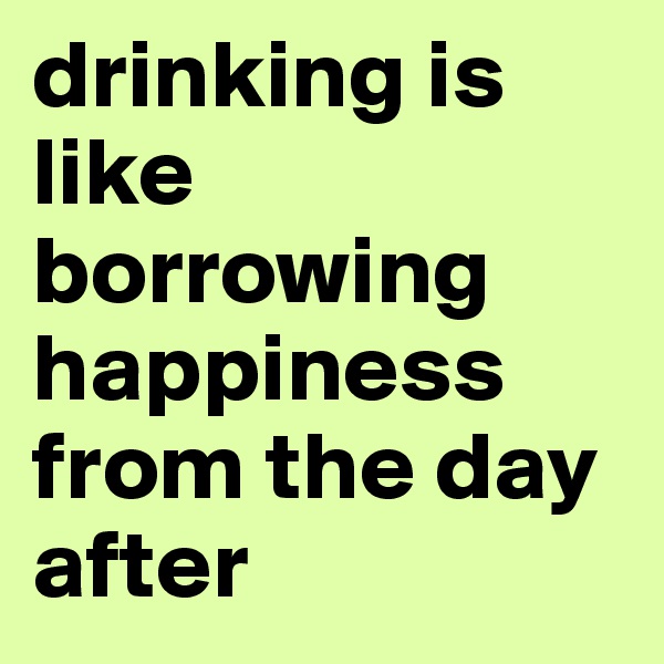 drinking is like borrowing happiness from the day after