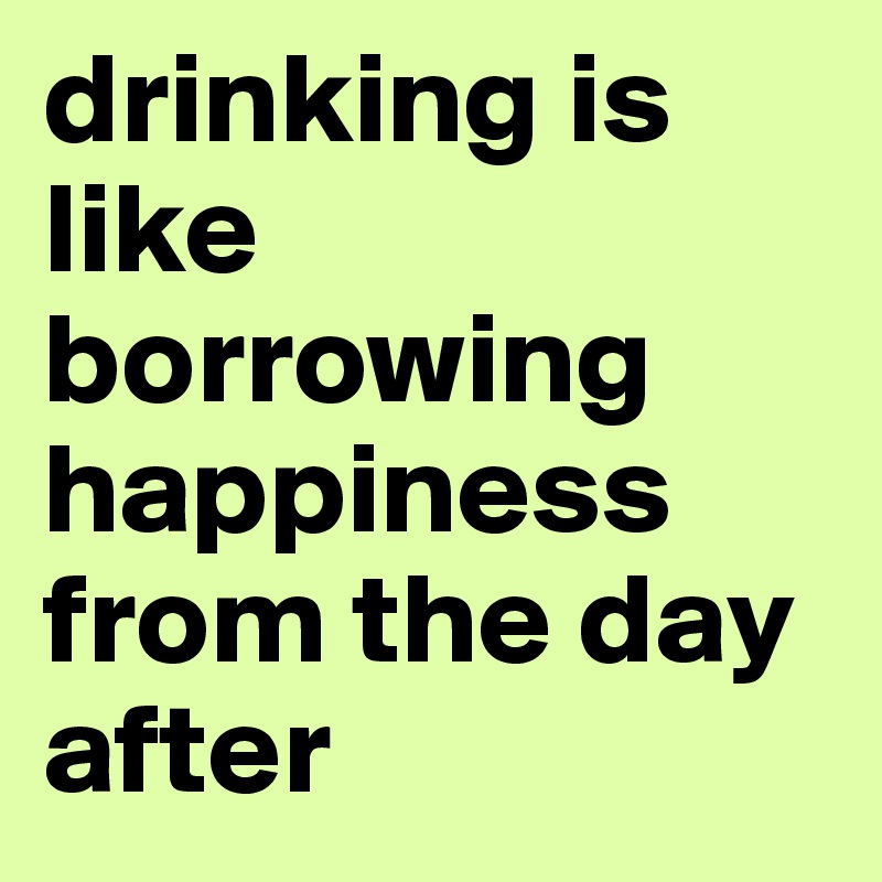 drinking is like borrowing happiness from the day after