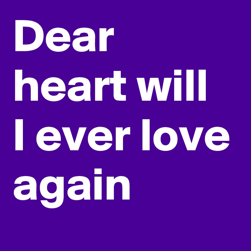 Dear heart will I ever love again