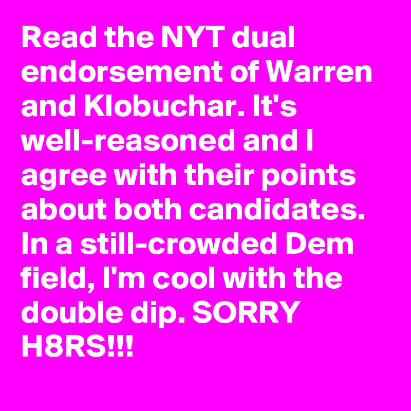 Read the NYT dual endorsement of Warren and Klobuchar. It's well-reasoned and I agree with their points about both candidates. In a still-crowded Dem field, I'm cool with the double dip. SORRY H8RS!!!