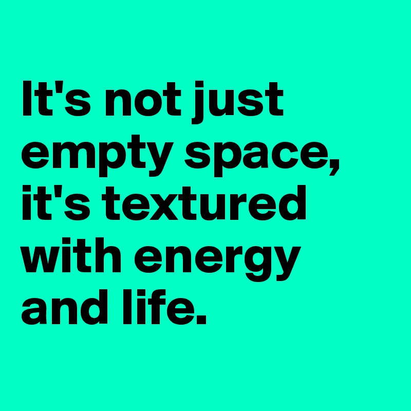 
It's not just empty space, it's textured with energy and life.
