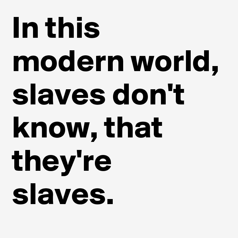In this 
modern world,
slaves don't know, that they're 
slaves.