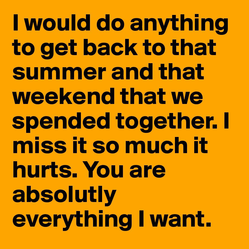 I would do anything to get back to that summer and that weekend that we spended together. I miss it so much it hurts. You are absolutly everything I want. 