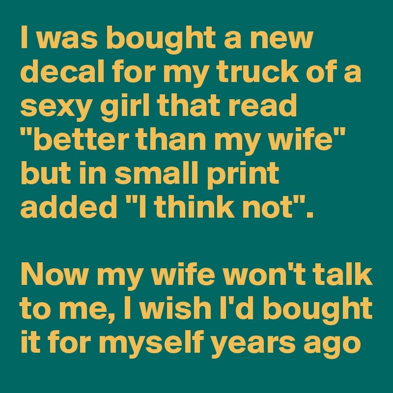 I was bought a new decal for my truck of a sexy girl that read "better than my wife" but in small print added "I think not".

Now my wife won't talk to me, I wish I'd bought it for myself years ago