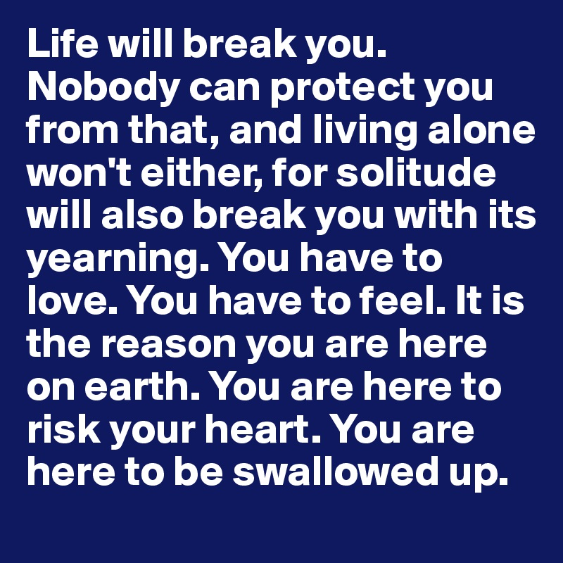 Life will break you. Nobody can protect you from that, and living alone won't either, for solitude will also break you with its yearning. You have to love. You have to feel. It is the reason you are here on earth. You are here to risk your heart. You are here to be swallowed up.