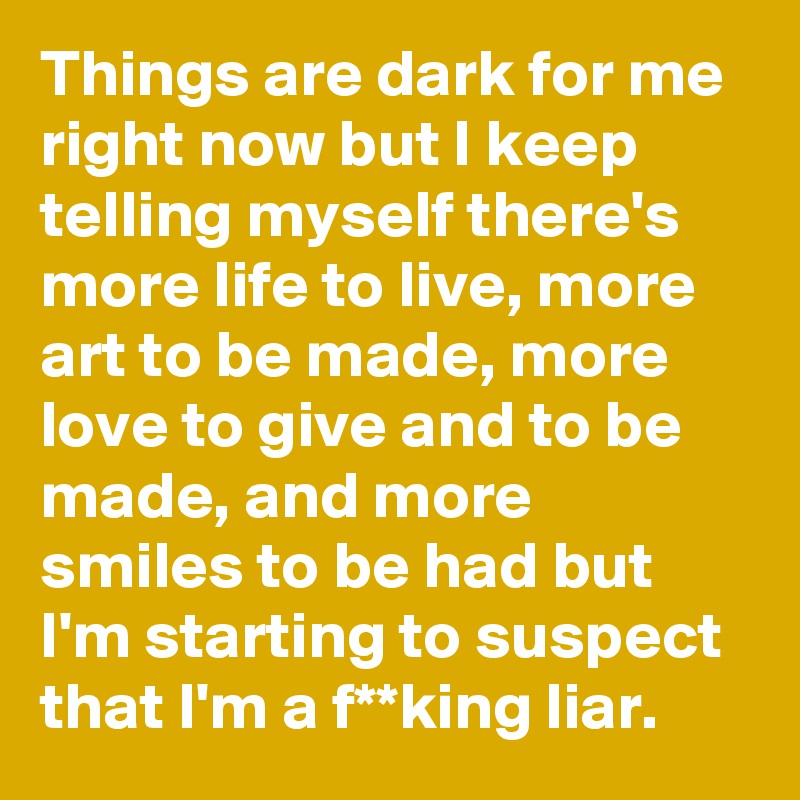 Things are dark for me right now but I keep telling myself there's more life to live, more art to be made, more love to give and to be made, and more smiles to be had but I'm starting to suspect that I'm a f**king liar.