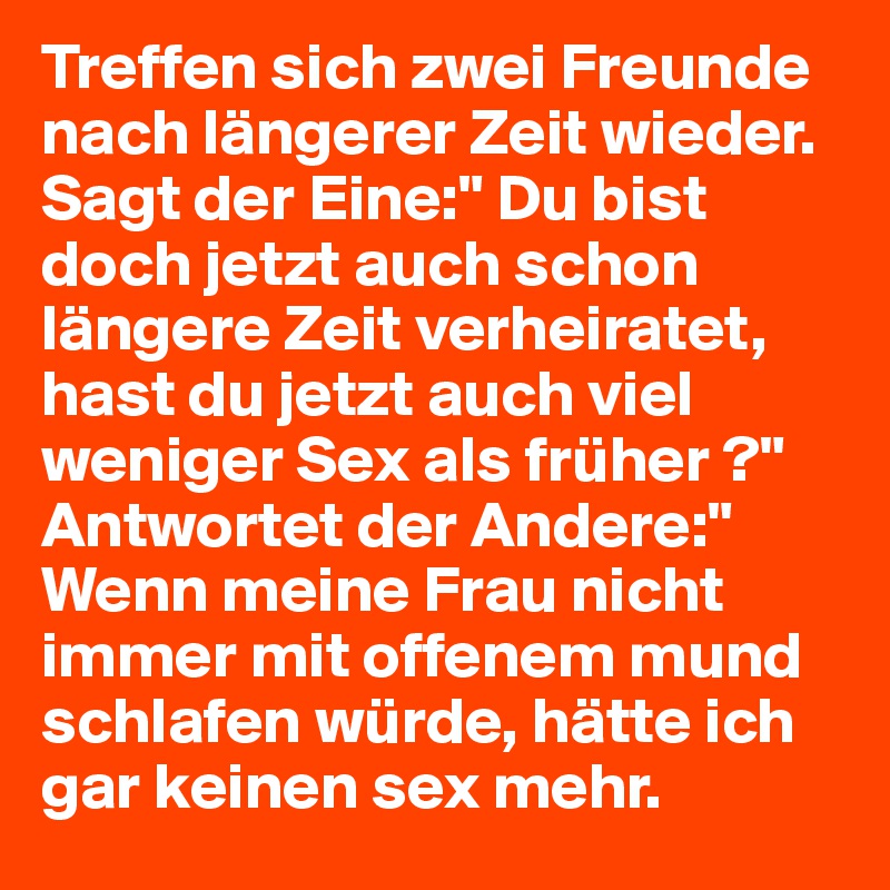 Treffen sich zwei Freunde nach längerer Zeit wieder. Sagt der Eine:" Du bist doch jetzt auch schon
längere Zeit verheiratet, hast du jetzt auch viel
weniger Sex als früher ?" 
Antwortet der Andere:" Wenn meine Frau nicht immer mit offenem mund schlafen würde, hätte ich gar keinen sex mehr.