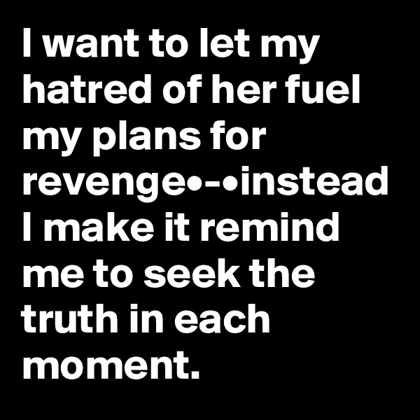 I want to let my hatred of her fuel my plans for revenge•-•instead I make it remind me to seek the truth in each moment.
