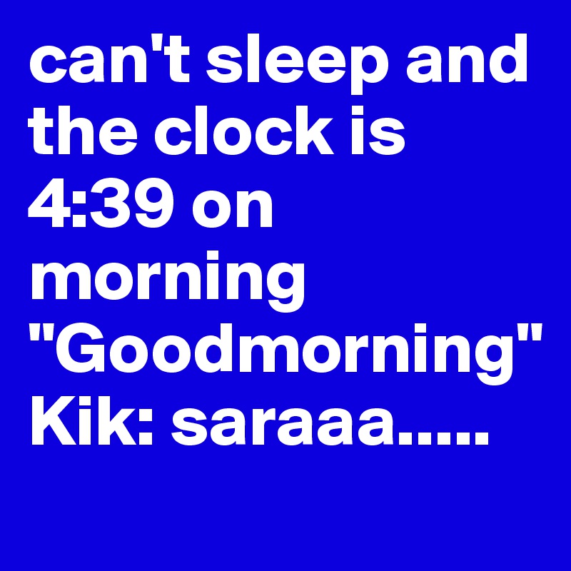 can't sleep and the clock is 4:39 on morning "Goodmorning"
Kik: saraaa.....