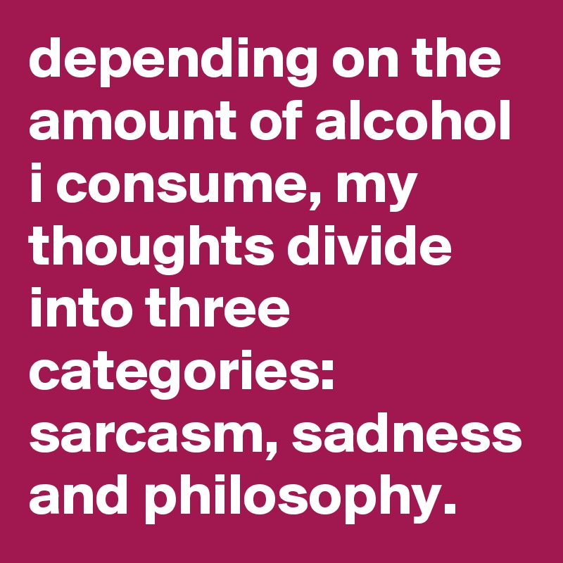 depending on the amount of alcohol i consume, my thoughts divide into three categories: sarcasm, sadness and philosophy.