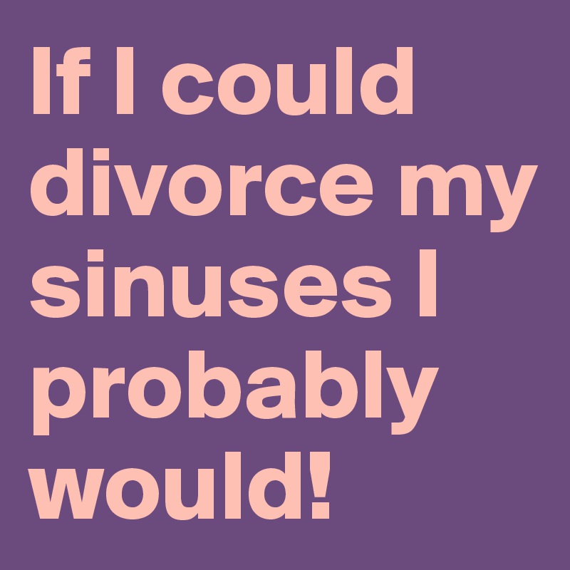 If I could divorce my sinuses I probably would!