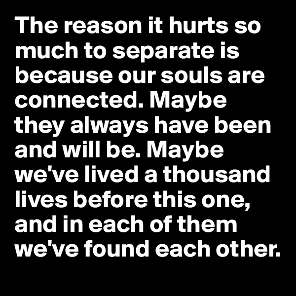 The reason it hurts so much to separate is because our souls are connected. Maybe they always have been and will be. Maybe we've lived a thousand lives before this one, and in each of them we've found each other.