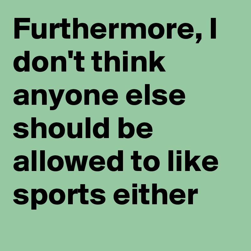 Furthermore, I don't think anyone else should be allowed to like sports either