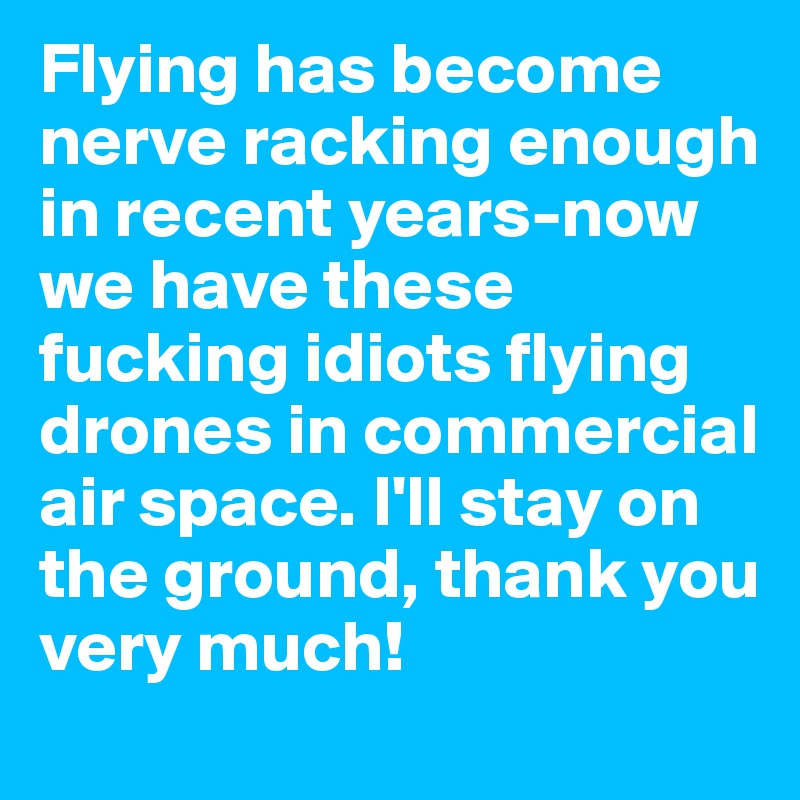 Flying has become nerve racking enough in recent years-now we have these fucking idiots flying drones in commercial air space. I'll stay on the ground, thank you very much!
